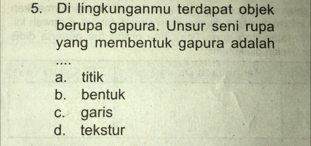 Di lingkunganmu terdapat objek
berupa gapura. Unsur seni rupa
yang membentuk gapura adalah 
...
a. titik
b. bentuk
c. garis
d. tekstur