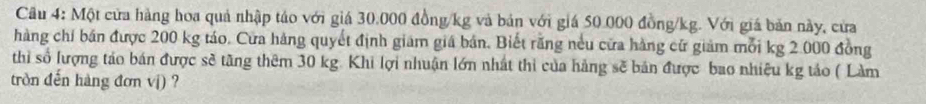 Cầu 4: Một cửa hàng hoa quả nhập táo với giá 30.000 đồng/kg và bản với giá 50.000 đồng /kg. Với giá bản này, cửa 
hàng chỉ bán được 200 kg táo. Cửa hàng quyết định giám giá bản. Biết rằng nều cửa hàng cử giảm mỗi kg 2.000 đồng 
thì số lượng táo bán được sẽ tăng thêm 30 kg. Khi lợi nhuận lớn nhất thi của hàng sẽ bản được bao nhiệu kg tảo ( Làm 
tròn đến hàng đơn vị) ?