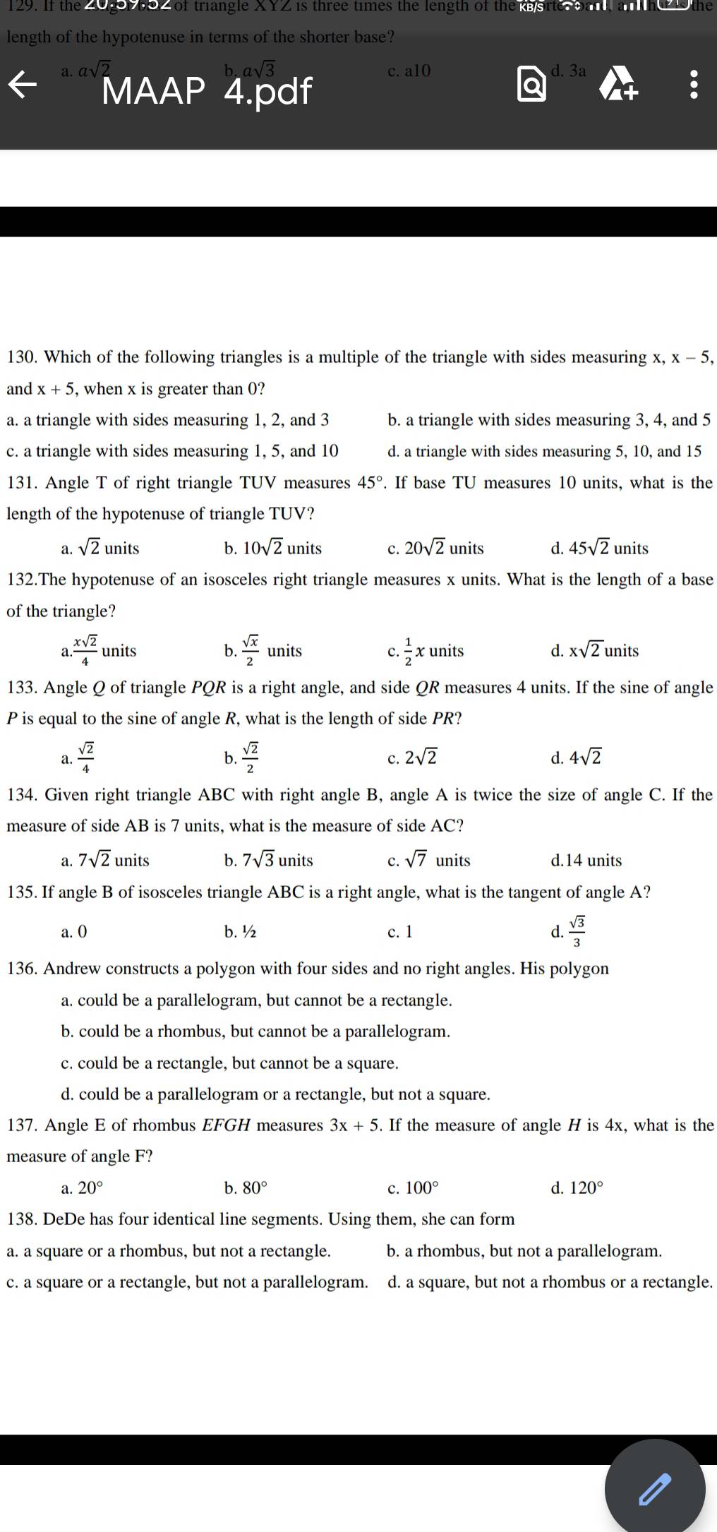 If the Zugor b02 of triangle XYZ is three times the length of the e orte bard, an the   the
length of the hypotenuse in terms of the shorter base?
c. a10 d. 3a
MAAP 4.pdf
130. Which of the following triangles is a multiple of the triangle with sides measuring x, x-5,
and x+5 , when x is greater than 0?
a. a triangle with sides measuring 1, 2, and 3 b. a triangle with sides measuring 3, 4, and 5
c. a triangle with sides measuring 1, 5, and 10 d. a triangle with sides measuring 5, 10, and 15
131. Angle T of right triangle TUV measures 45°. If base TU measures 10 units, what is the
length of the hypotenuse of triangle TUV?
a. sqrt(2)units b. 10sqrt(2)units c. 20sqrt(2)units d. 45sqrt(2)units
132.The hypotenuse of an isosceles right triangle measures x units. What is the length of a base
of the triangle?
a. xsqrt(2)/4 l anits b.  sqrt(x)/2 units C.  1/2 xunits d. xsqrt(2)units
133. Angle Q of triangle PQR is a right angle, and side QR measures 4 units. If the sine of angle
P is equal to the sine of angle R, what is the length of side PR?
b.
a.  sqrt(2)/4   sqrt(2)/2  C. 2sqrt(2) d. 4sqrt(2)
134. Given right triangle ABC with right angle B, angle A is twice the size of angle C. If the
measure of side AB is 7 units, what is the measure of side AC?
a. 7sqrt(2)units b. 7sqrt(3) units C. sqrt(7) units d.14 units
135. If angle B of isosceles triangle ABC is a right angle, what is the tangent of angle A?
a. 0 b. ½ c. 1 d.  sqrt(3)/3 
136. Andrew constructs a polygon with four sides and no right angles. His polygon
a. could be a parallelogram, but cannot be a rectangle.
b. could be a rhombus, but cannot be a parallelogram.
c. could be a rectangle, but cannot be a square.
d. could be a parallelogram or a rectangle, but not a square.
137. Angle E of rhombus EFGH measures 3x+5. If the measure of angle H is 4x, what is the
measure of angle F?
a. 20° b. 80° c. 100° d. 120°
138. DeDe has four identical line segments. Using them, she can form
a. a square or a rhombus, but not a rectangle. b. a rhombus, but not a parallelogram.
c. a square or a rectangle, but not a parallelogram. d. a square, but not a rhombus or a rectangle.