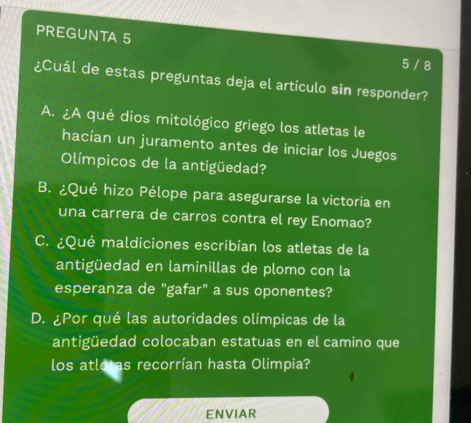 PREGUNTA 5 5 / 8
¿Cuál de estas preguntas deja el artículo sin responder?
A. ¿A qué dios mitológico griego los atletas le
hacían un juramento antes de iniciar los Juegos
Olímpicos de la antigüedad?
B. ¿Qué hizo Pélope para asegurarse la victoria en
una carrera de carros contra el rey Enomao?
C. ¿Qué maldiciones escribían los atletas de la
antigüedad en laminillas de plomo con la
esperanza de "gafar" a sus oponentes?
D. ¿Por qué las autoridades olímpicas de la
antigüedad colocaban estatuas en el camino que
los atletas recorrían hasta Olimpia?
ENVIAR