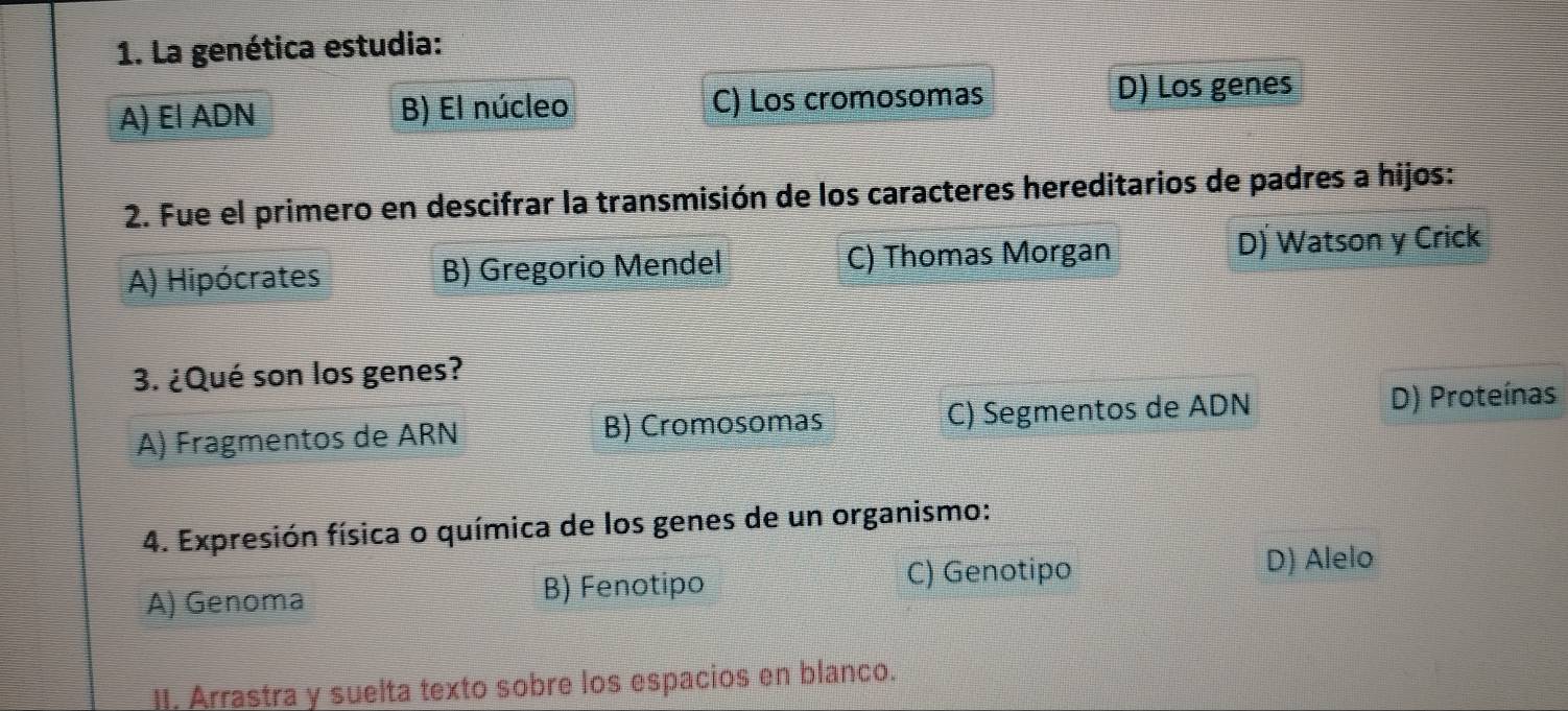 La genética estudia:
A) El ADN B) El núcleo C) Los cromosomas D) Los genes
2. Fue el primero en descifrar la transmisión de los caracteres hereditarios de padres a hijos:
A) Hipócrates B) Gregorio Mendel C) Thomas Morgan D) Watson y Crick
3. ¿Qué son los genes?
A) Fragmentos de ARN B) Cromosomas C) Segmentos de ADN
D) Proteínas
4. Expresión física o química de los genes de un organismo:
A) Genoma B) Fenotipo C) Genotipo
D) Alelo
II. Arrastra y suelta texto sobre los espacios en blanco.