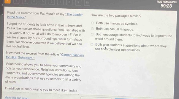 < 4 5 7 B 9 10 TIME REMAINING
59:28
Read the excerpt from Pat Mora's essay "The Leader How are the two passages similar?
in the Mirror."
Both use mirrors as symbols.
I urged the students to look often in their mirrors and
to ask themselves these questions: "Am I satisfied with Both use casual language.
this world? If not, what will I do to improve it?" For if Both encourage students to find ways to improve the
we are shaped by our surroundings, we in turn shape world around them.
them. We deceive ourselves if we believe that we can Both give students suggestions about where they
live neutral lives. can finu volunteer opportunities.
Now read the excerpt from the article "Career Planning
for High Schoolers."
Volunteering allows you to serve your community and
bolster your experience. Religious institutions, local
nonprofits, and government agencies are among the
many organizations that use volunteers to fill a variety
of roles.
In addition to encouraging you to meet like-minded
Mark this and retur