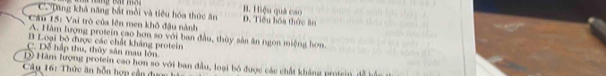 B. Hiệu quả cao
C. Dăng khả năng bắt mỗi và tiêu hóa thức ăn D. Tiểu hóa thức ăn
* Câu 15: Vai trò của lên men khô đậu nành
A. Hàm lượng protein cao hơn so với ban đầu, thủy sản ăn ngon miệng hơn.
B Loại bỏ được các chất kháng protein
C. Dễ hập thu, thủy sản mau lớn
D Hàm lượng protein cao hơn so với ban đầu, loại bó được các chất kháng protsin
Câu 16: Thức ăn bỗn hợp cần đư ợ