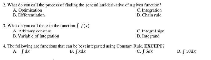 What do you call the process of finding the general antiderivative of a given function?
A. Optimization C. Integration
B. Differentiation D. Chain rule
3. What do you call the x in the function ∫ f(x)
A. Arbitrary constant C. Integral sign
B. Variable of Integration D. Integrand
4. The following are functions that can be best integrated using Constant Rule, EXCEPT?
A. ∈t dx B. ∈t xdx C. ∈t 5dx D. ∈t 10dx