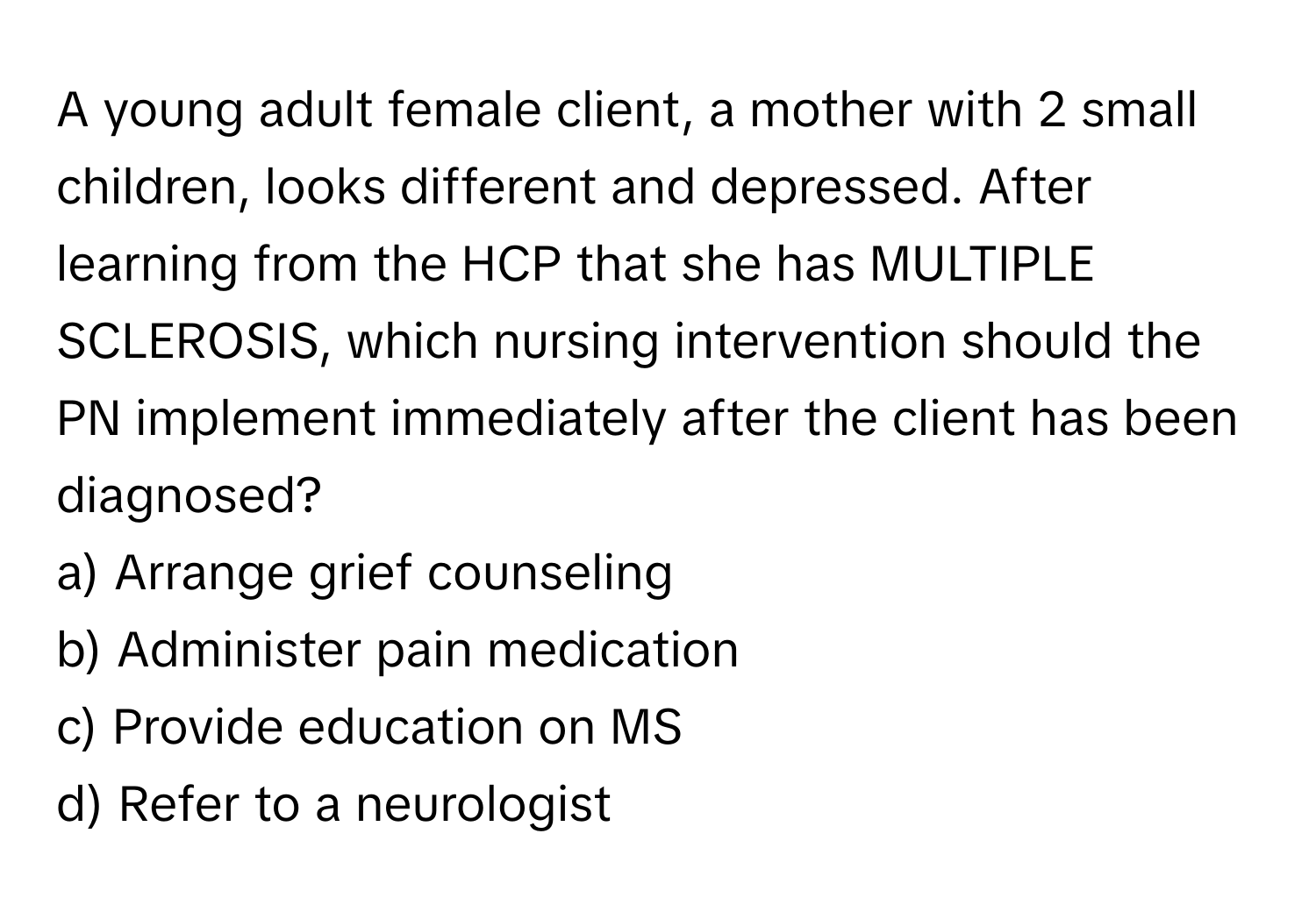 A young adult female client, a mother with 2 small children, looks different and depressed. After learning from the HCP that she has MULTIPLE SCLEROSIS, which nursing intervention should the PN implement immediately after the client has been diagnosed?

a) Arrange grief counseling 
b) Administer pain medication 
c) Provide education on MS 
d) Refer to a neurologist