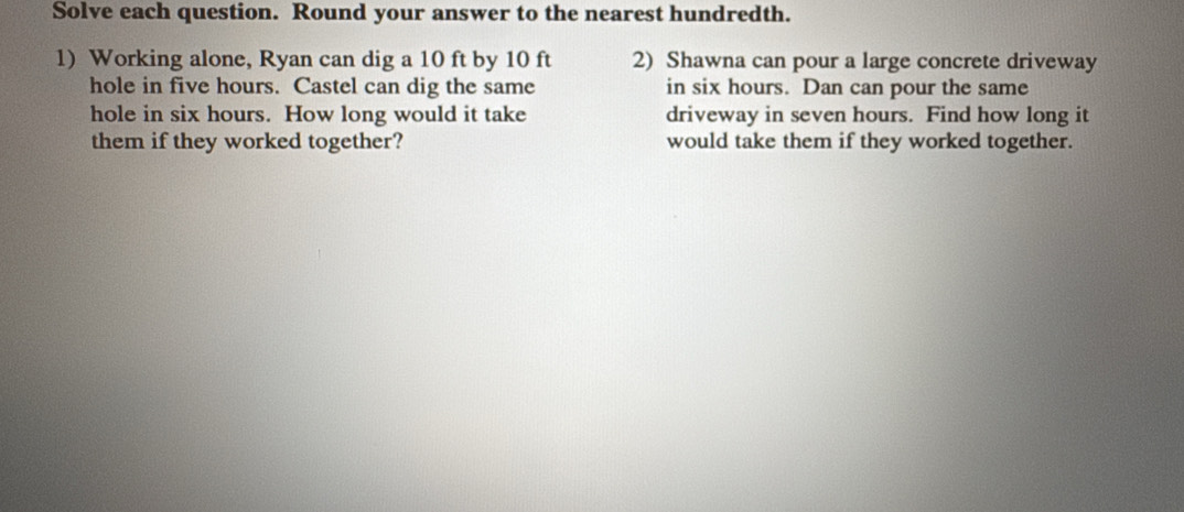 Solve each question. Round your answer to the nearest hundredth. 
1) Working alone, Ryan can dig a 10 ft by 10 ft 2) Shawna can pour a large concrete driveway 
hole in five hours. Castel can dig the same in six hours. Dan can pour the same 
hole in six hours. How long would it take driveway in seven hours. Find how long it 
them if they worked together? would take them if they worked together.