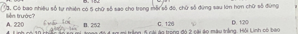 182
3. Có bao nhiêu số tự nhiên có 5 chữ số sao cho trong mỗi số đó, chữ số đứng sau lớn hơn chữ số đứng 1
liền trước?
A. 220 B. 252 C. 126 D. 120
4 Linh có 10 ch mi, trong đó 4 sợ mi trắng, 5 cài áo trong đó 2 cài áo màu trắng. Hỏi Linh có bao