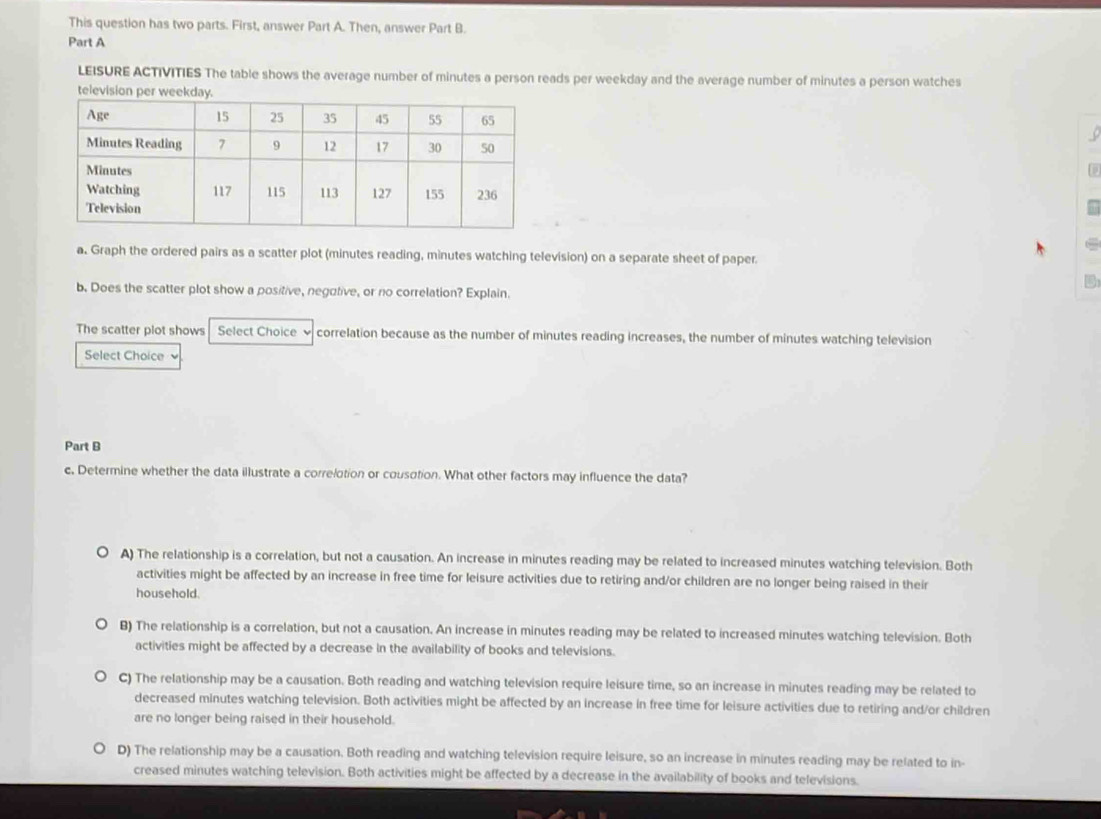 This question has two parts. First, answer Part A. Then, answer Part B.
Part A
LEISURE ACTIVITIES The table shows the average number of minutes a person reads per weekday and the average number of minutes a person watches
television per weekday.
a. Graph the ordered pairs as a scatter plot (minutes reading, minutes watching television) on a separate sheet of paper.
b. Does the scatter plot show a positive, negutive, or no correlation? Explain.
The scatter plot shows Select Choice √ correlation because as the number of minutes reading increases, the number of minutes watching television
Select Choice 
Part B
c. Determine whether the data illustrate a correlotion or cousotion. What other factors may influence the data?
A) The relationship is a correlation, but not a causation. An increase in minutes reading may be related to increased minutes watching television. Both
activities might be affected by an increase in free time for leisure activities due to retiring and/or children are no longer being raised in their
household.
B) The relationship is a correlation, but not a causation. An increase in minutes reading may be related to increased minutes watching television. Both
activities might be affected by a decrease in the availability of books and televisions.
C) The relationship may be a causation. Both reading and watching television require leisure time, so an increase in minutes reading may be related to
decreased minutes watching television. Both activities might be affected by an increase in free time for leisure activities due to retiring and/or children
are no longer being raised in their household.
D) The relationship may be a causation. Both reading and watching television require leisure, so an increase in minutes reading may be related to in-
creased minutes watching television. Both activities might be affected by a decrease in the availability of books and televisions.