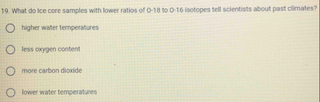 What do Ice core samples with lower ratios of O-18 to 0-16 isotopes tell scientists about past climates?
higher water temperatures
less oxygen content
more carbon dioxide
lower water temperatures