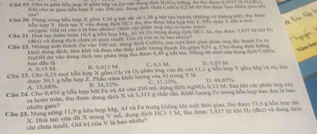 Cầu 19, Cho m gam hỗn hợp X gồm Mg và Zn vào dung địch 1 H_2SO a loãng, dư thu được 0,7437 lit Hz(đke)
Khỉ cho m gam hỗn hợp X vào 200 mL dung dịch chứa CuSO₄ 0,2 M thi thu được bao nhiêu gau kết
toa?
Câu 20. Nung nóng hỗn hợp X gồm 3,36 g bột sắt và 1,28 g bột lưu huỳnh (không có không khí), thu được
hỗn hợp Y. Hoà tan Y vào dung địch HC1 dư, thư được hỗn hợp khí Z. Đốt cháy Z cần a mol
oxygen. Giá trị của a là bao nhiều? (Biết các phân ứng xây ra hoàn toàn).
Cầu 21. Hoà tan hoàn toàn 10,4 g hỗn hop Mg. AI và Zn trong dung địch HC1 dư, thu được 7,437 lit khí Ha
(đke) và dung dịch chữa m gam muối, Giá trị của m là bao nhiều?
Cầu 22, Nhúng một thanh Zn vào 100 mL dung dịch CuSO₄, sau một thời gian phân ứng lầy thanh Zn ra
khỏi dung dịch, làm khô và đem cần thấy khổi lượng thanh Zn giâm 0,01 g. Cho dung dịch loãng
NaOH dư vào dung dịch sau phản ứng thu được 0,49 g kết tủa. Nồng độ mol của dung dịch CuSO4 Năm học
ban đầu là
A. 0,15 M. B. 0,015 M. C. 0,1 M. D. 0,05 M.
Câu 23. Cho 0,35 mol hỗn hợp X gồm Cl_2 vù O_2 phàn ứng vừa đủ với 11,1 g hỗn hợp Y gồm Mg và Al, thu
được 30,1 g hỗn hợp Z. Phần trăm khối lượng của Al trong Y là
A. 75,68%. B. 24,32%. C. 51,35%. D. 48,65%.
Câu 24. Cho 0,456 g hỗn hợp bột Fe và AI vào 250 mL. dụng dịch AgNOs 0,12 M. Sau khi các phân ứng xây
ra hoàn toàn, thu được dung dịch X và 3,312 g chất răn. Khối lượng Fe trong hỗn hợp ban đau là bao
nhiêu gam?
Câu 25. Nung nóng 11,9 g hôn hợp Mg, AI và Fe trong không khí một thời gian, thu được 13,5 g hỗn hợp rằn
X. Hoà tan vừa đù X trong V mL dung dịch HC1 1 M, thu được 7,437 lít khí H_2 (đkc) và dung dịch
chỉ chứa muối. Giá trị của V là bao nhiêu?