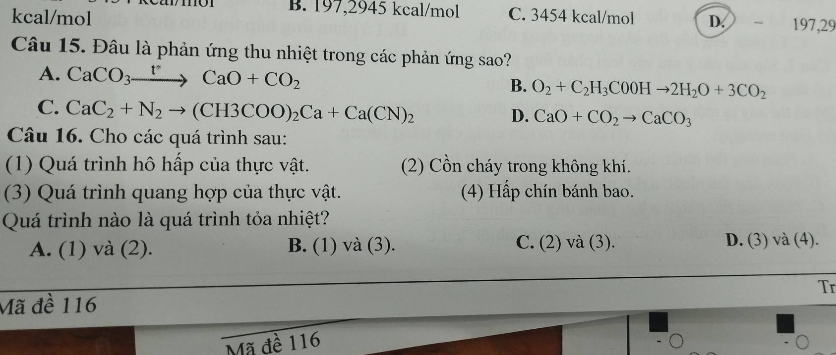 11
B. 197,2945 kcal/mol
kcal/mol C. 3454 kcal/mol
D. ₹ 197,29
Câu 15. Đâu là phản ứng thu nhiệt trong các phản ứng sao?
A. CaCO_3to CCaO+CO_2 B. O_2+C_2H_3C0OHto 2H_2O+3CO_2
C. CaC_2+N_2to (CH3COO)_2Ca+Ca(CN)_2
D. CaO+CO_2to CaCO_3
Câu 16. Cho các quá trình sau:
(1) Quá trình hô hấp của thực vật. (2) Cồn cháy trong không khí.
(3) Quá trình quang hợp của thực vật. (4) Hấp chín bánh bao.
Quá trình nào là quá trình tỏa nhiệt?
A. (1) và (2). B. (1) và (3). C. (2) và (3). D. (3) và (4).
Tr
Mã đề 116
Mã đề 116