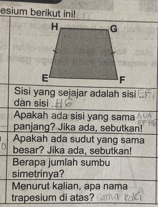 esium berikut ini! 
Sisi yang sejajar adalah sisi 
dàn sisi 
Apakah ada sisi yang sama 
panjang? Jika ada, sebutkan! 
Apakah ada sudut yang sama 
D besar? Jika ada, sebutkan! 
Berapa jumlah sumbu 
simetrinya? 
Menurut kalian, apa nama 
trapesium di atas?