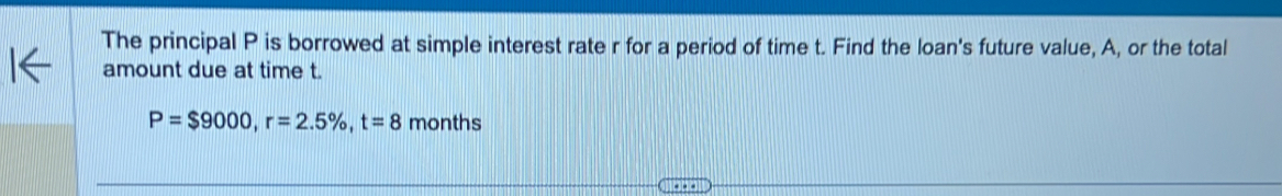 The principal P is borrowed at simple interest rate r for a period of time t. Find the loan's future value, A, or the total 
amount due at time t.
P=$9000, r=2.5% , t=8 months