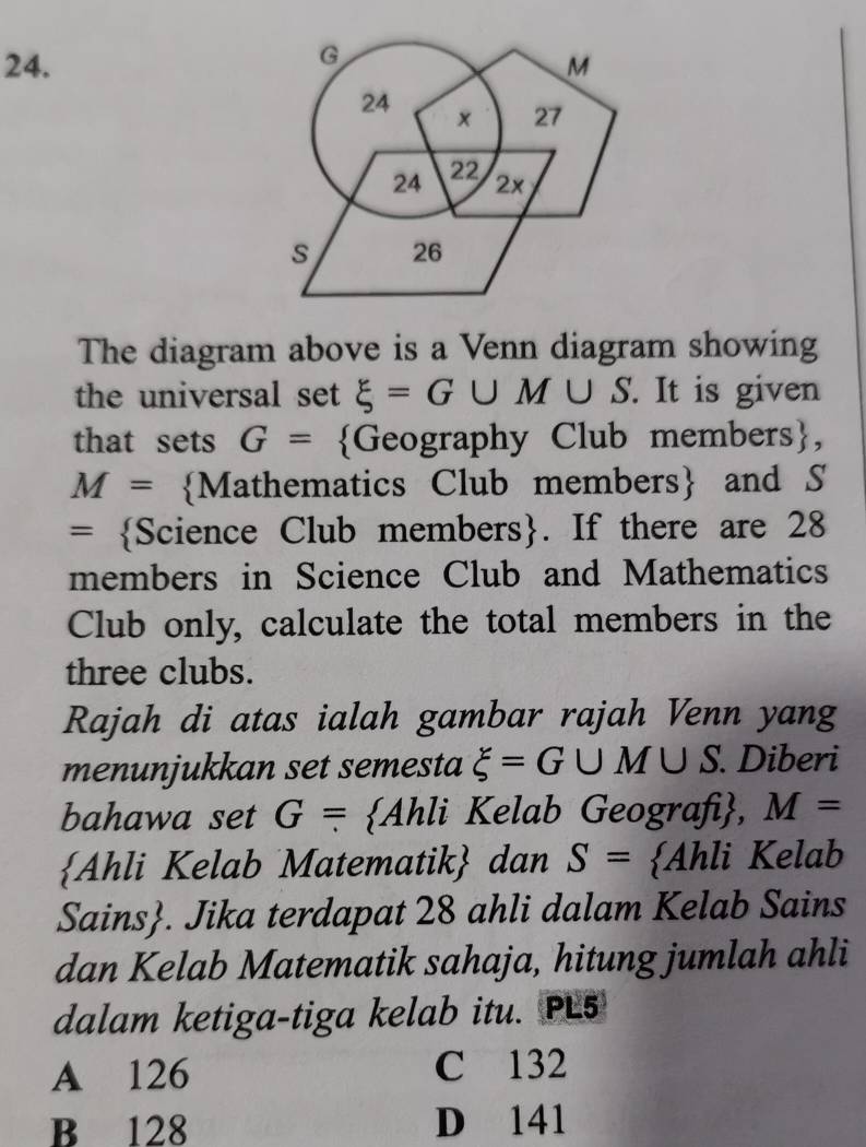 G
24. M
24 × 27
24 22 2×
s 26
The diagram above is a Venn diagram showing
the universal set xi =G∪ M∪ S. It is given
that sets G= Geography Club members,
M= Mathematics Club members and S
= Science Club members. If there are 28
members in Science Club and Mathematics
Club only, calculate the total members in the
three clubs.
Rajah di atas ialah gambar rajah Venn yang
menunjukkan set semesta xi =G∪ M∪ S. Diberi
bahawa set G= Ahli Kelab Geografi, M=
Ahli Kelab Matematik dan S=  Ahli Kelab
Sains. Jika terdapat 28 ahli dalam Kelab Sains
dan Kelab Matematik sahaja, hitung jumlah ahli
dalam ketiga-tiga kelab itu. PL5
A 126 C 132
B 128 D 141