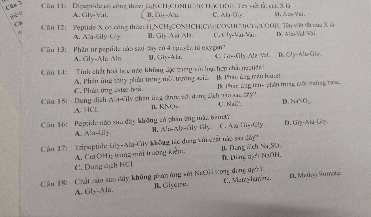 Dipeptide có công thức: H_2NCH_2 CONHCH (CH_3) COOH. Tên viết tắt của X là
thể t B. Gly-Ala. C. Ala-Gly. D. Ala-Val.
A. Gly-Val.
Câ  Câu 12: Peptide X có công thức: H_2NCH_2 CONHCI H(CH_3) CONHCH(C H_3 )COOH. Tên viết tắt của X là
S'
A. Ala-Gly-Gly. B. Gly-Ala-Ala. C. Gly-Val-Val. D. Ala-Val-Val.
Câu 13: Phân tử peptide nào sau đây có 4 nguyên tử oxygen?
A. Gly-Ala-Ala. B. Gly-Ala. C. Gly-Gly-Ala-Val. D. Gly-Ala-Glu.
Câu 14: Tính chất hoá học nào không đặc trưng với loại hợp chất peptide?
A. Phản ứng thủy phân trong môi trường acid. B. Phản ứng màu biuret.
C. Phản ứng ester hoá. D. Phản ứng thủy phân trong môi trường base.
Câu 15: Dung dịch Ala-Gly phản ứng được với dung dịch nào sau đây?
D. N
A. HCl. B. KNO_3. C. NaCl. aNO_3
Câu 16: Peptide nào sau đây không có phản ứng màu biuret?
A. Ala-Gly. B. Ala-Ala-Gly-Gly. C. Ala-Gly-Gly. D. Gly-Ala-Gly.
Câu 17: Tripeptide Gly-Ala-Gly không tác dụng với chất nào sau đây?
A. Cu(OH)_2 trong môi trường kiểm. B. Dung dịch Na_2SO_4.
C. Dung dịch HCl. D. Dung dịch NaOH.
Câu 18: Chất nào sau đây không phản ứng với NaOH trong dung dịch?
A. Gly-Ala. B. Glycine. C. Methylamine. D. Methyl formate.