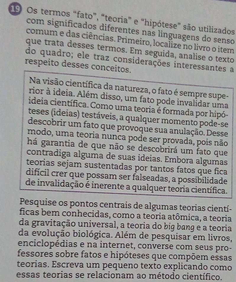 Os termos “fato”, “teoria” e “hipótese” são utilizados 
com significados diferentes nas linguagens do senso 
comum e das ciências. Primeiro, localize no livro o item 
que trata desses termos. Em seguida, analise o texto 
do quadro; ele traz considerações interessantes a 
respeito desses conceitos. 
Na visão científica da natureza, o fato é sempre supe- 
rior à ideia. Além disso, um fato pode invalidar uma 
ideia científica. Como uma teoria é formada por hipó- 
teses (ideias) testáveis, a qualquer momento pode-se 
descobrir um fato que provoque sua anulação. Desse 
modo, uma teoria nunca pode ser provada, pois não 
há garantia de que não se descobrirá um fato que 
contradiga alguma de suas ideias. Embora algumas 
teorias sejam sustentadas por tantos fatos que fica 
difícil crer que possam ser falseadas, a possibilidade 
de invalidação é inerente a qualquer teoria científica. 
Pesquise os pontos centrais de algumas teorias cientí- 
ficas bem conhecidas, como a teoria atômica, a teoria 
da gravitação universal, a teoria do big bang e a teoria 
da evolução biológica. Além de pesquisar em livros, 
enciclopédias e na internet, converse com seus pro- 
fessores sobre fatos e hipóteses que compõem essas 
teorias. Escreva um pequeno texto explicando como 
essas teorias se relacionam ao método científico.