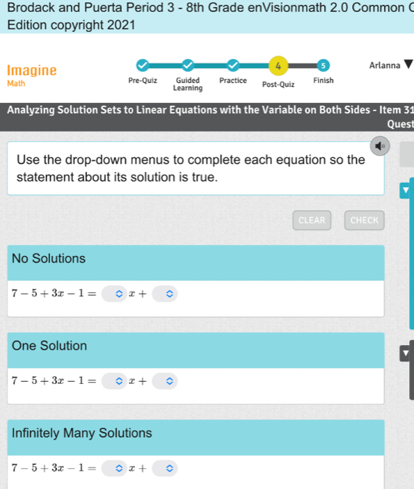 Brodack and Puerta Period 3 - 8th Grade enVisionmath 2.0 Common C
Edition copyright 2021
Imagine
4 5 Arlanna
Math Pre-Quiz Guided Practice Post-Quiz Finish
Learning
Analyzing Solution Sets to Linear Equations with the Variable on Both Sides - Item 31
Quest
Use the drop-down menus to complete each equation so the
statement about its solution is true.
CLEAR CHECK
No Solutions
7-5+3x-1= x+
One Solution
7-5+3x-1= x+
Infinitely Many Solutions
7-5+3x-1= : x+