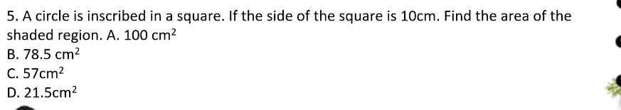 A circle is inscribed in a square. If the side of the square is 10cm. Find the area of the
shaded region. A. 100cm^2
B. 78.5cm^2
C. 57cm^2
D. 21.5cm^2