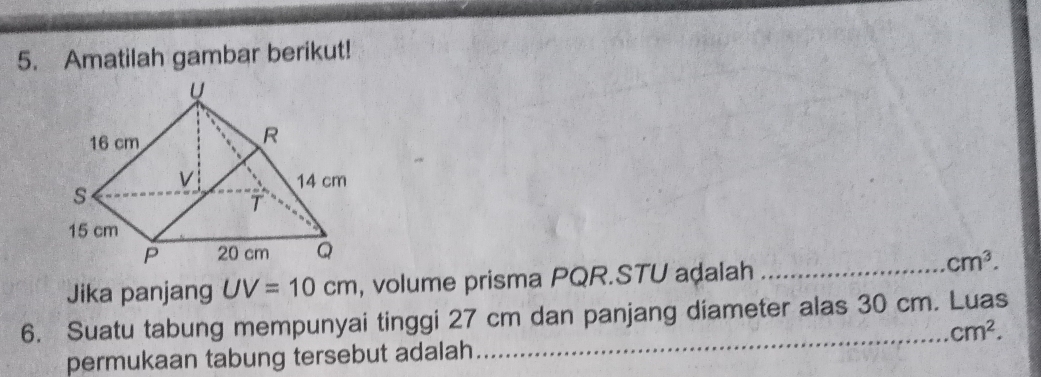 Amatilah gambar berikut! 
Jika panjang UV=10cm , volume prisma PQR. STU adalah_
cm^3. 
6. Suatu tabung mempunyai tinggi 27 cm dan panjang diameter alas 30 cm. Luas 
_ cm^2. 
permukaan tabung tersebut adalah