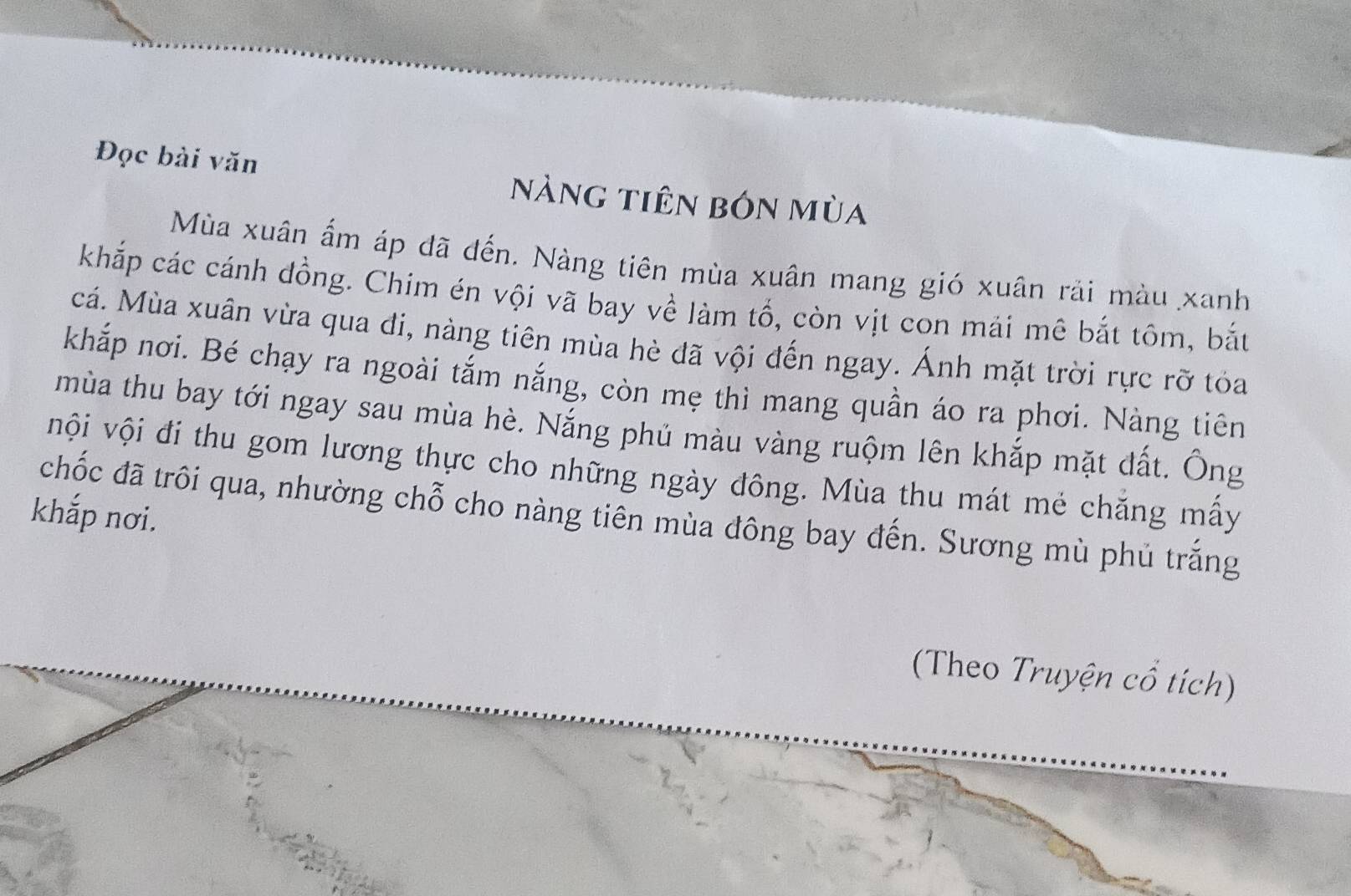 Đọc bài văn nàng tiên bón mùa 
Mùa xuân ấm áp đã đến. Nàng tiên mùa xuân mang gió xuân rải màu xanh 
khắp các cánh đồng. Chim én vội vã bay về làm tổ, còn vịt con mái mê bắt tôm, bắt 
cá. Mùa xuân vừa qua đi, nàng tiên mùa hè đã vội đến ngay. Ánh mặt trời rực rỡ tỏa 
khắp nơi. Bé chạy ra ngoài tắm nắng, còn mẹ thì mang quần áo ra phơi. Nàng tiên 
mùa thu bay tới ngay sau mùa hè. Nắng phủ màu vàng ruộm lên khắp mặt đất. Ông 
vội vội đi thu gom lương thực cho những ngày đông. Mùa thu mát mẻ chăng mấy 
khắp nơi. 
chốc đã trôi qua, nhường chỗ cho nàng tiên mùa đông bay đến. Sương mù phủ trắng 
(Theo Truyện cổ tích)