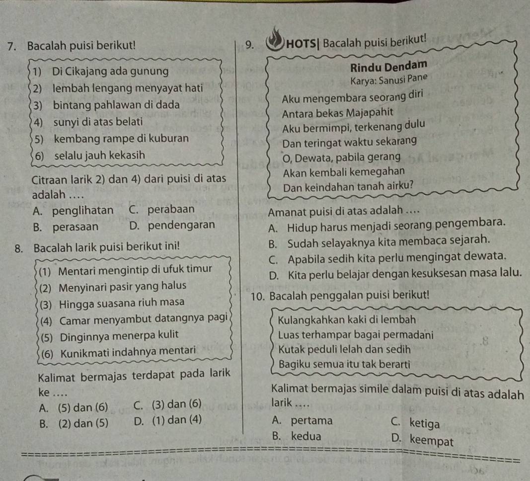 Bacalah puisi berikut! 9. HOTS| Bacalah puisi berikut!
1) Di Cikajang ada gunung
Rindu Dendam
Karya: Sanusi Pane
2) lembah lengang menyayat hati
3) bintang pahlawan di dada Aku mengembara seorang diri
4) sunyi di atas belati Antara bekas Majapahit
5) kembang rampe di kuburan Aku bermimpi, terkenang dulu
Dan teringat waktu sekarang
6) selalu jauh kekasih
O, Dewata, pabila gerang
Citraan larik 2) dan 4) dari puisi di atas Akan kembali kemegahan
adalah .... Dan keindahan tanah airku?
A. penglihatan C. perabaan
Amanat puisi di atas adalah ....
B. perasaan D. pendengaran A. Hidup harus menjadi seorang pengembara.
8. Bacalah larik puisi berikut ini! B. Sudah selayaknya kita membaca sejarah.
C. Apabila sedih kita perlu mengingat dewata.
(1) Mentari mengintip di ufuk timur
D. Kita perlu belajar dengan kesuksesan masa lalu.
(2) Menyinari pasir yang halus
(3) Hingga suasana riuh masa 10. Bacalah penggalan puisi berikut!
(4) Camar menyambut datangnya pagi Kulangkahkan kaki di lembah
(5) Dinginnya menerpa kulit Luas terhampar bagai permadani .8
(6) Kunikmati indahnya mentari Kutak peduli lelah dan sedih
Bagiku semua itu tak berarti
Kalimat bermajas terdapat pada larik
Kalimat bermajas simile dalam puisi di atas adalah
ke .... larik ....
A. (5) dan (6) C. (3) dan (6)
B. (2) dan (5) D. (1) dan (4) A. pertama C. ketiga
B. kedua
D. keempat