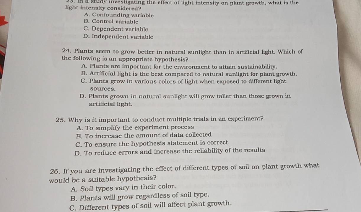 In a study investigating the effect of light intensity on plant growth, what is the
light intensity considered?
A. Confounding variable
B. Control variable
C. Dependent variable
D. Independent variable
24. Plants seem to grow better in natural sunlight than in artificial light. Which of
the following is an appropriate hypothesis?
A. Plants are important for the environment to attain sustainability.
B. Artificial light is the best compared to natural sunlight for plant growth.
C. Plants grow in various colors of light when exposed to different light
sources.
D. Plants grown in natural sunlight will grow taller than those grown in
artificial light.
25. Why is it important to conduct multiple trials in an experiment?
A. To simplify the experiment process
B. To increase the amount of data collected
C. To ensure the hypothesis statement is correct
D. To reduce errors and increase the reliability of the results
26. If you are investigating the effect of different types of soil on plant growth what
would be a suitable hypothesis?
A. Soil types vary in their color.
B. Plants will grow regardless of soil type.
C. Different types of soil will affect plant growth.