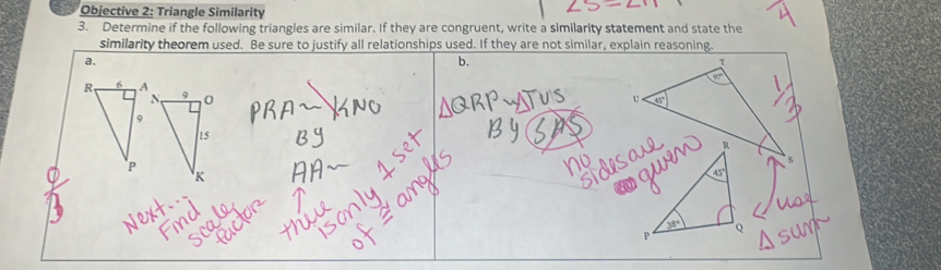 Objective 2: Triangle Similarity 
3. Determine if the following triangles are similar. If they are congruent, write a similarity statement and state the 
similarity theorem used. Be sure to justify all relationships used. If they are not similar, explain reasoning 
a. 
b.
T
R, 6 A 9 0
N,
U
9
15
R
P
K
o
P