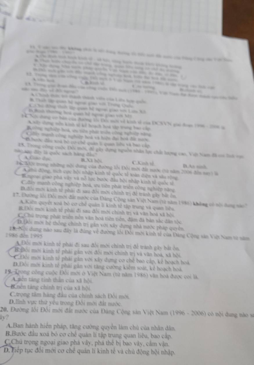 Kh V nài co Hi Nhưng chi t5 sối bang tơng Có tức sh đi saớc của tông Công cân Cớn Sao
w iwe tren tich hoch bock of , of hot shny hank mode chnl kidng soing 
a tha hle shat dy t 1h0 to trng, nan the long tử chd ha mabng
an tas wut aoe aoh tie menh wer naliny sok, we the hol temase
12. Thng tee se shng thge 59 mem i 1 ao Na t nam 1985) i cậo tang cao ta van
A B    4 ” ”
4 h Trng guả tran đìu vận thng chộn Đni non 11948- 1999) V ận Siam để được mah nại cệa 100
* c honh thic ti thành thành viên của Liớn tọy quốo
# Thíh lp quan hế ngoai goao vêi Trong Quốc
CShà đông tể lập qaa bể ngoại giao ti Ln Xất
t5 Bình thờng hoa quan hệ ngoại gio với M3
ể Nội dng cơ bản của đường lới Đội mời về kinh sề của DCSVN gii đoạm 1996 - 2008 là
xiy dựng mền kinh số kế hoạch boa sớp trung bao cấp
Ngoờng nghiệp hoá, ưu tiên phát miên công nghiệp năng
Cifly munh công nghiệp hoà và hiện đai boà đái nưộc
i hưộc đầu xoá bó có chế quân li quan liêu và bao cấp
ES. Trong công cuộc Đối mới, đề gây dựng nguồn nhân lực chất lượng cao, Việi Nam đã ci lai vụo
táo aụ đây là quốc sách hàng đầu''
A Gliko duc B,Xã hội C.Kinh tế. D.Aa ninh.
ĐểMột tong những nội dung của đường lỗi Đôi mời đất nước (từ năm 2006 đến nay ) là
A chi động, tích cực hội nhập kinh tế quốc tế xoán diện và sâu rộng
*'Bnpoại giao phá vây và nỗ lực bước đầu bội nhập kinh tế quốc tố
C.đây mạnh công nghiệp hoá, ưu tiên phát triển công nghiệp nặng,
D.dôi mới kinh tế phải đi sau đổi mới chính trị để tránh gây bắt ôn.
17. Đường lối Đổi mới đất nước của Đảng Cộng sản Việt Nam (từ năm 1986) không có nội dung nào '
A.Kiến quyết xoá bỏ cơ chế quản lí kinh tế tập trung và quan liêu.
B.Đôi mới kinh tế phải đi sau đôi mới chính trị và văn hoá xã hội.
C.Chú trọng phát triển nền văn hoá tiên tiến, đặm đá bản sắc dân tộc,
Đ.Đối mới hệ thống chính trị gân với xây dựng nhà nước pháp quyền.
Tà: Xội dung nào sau đây là đùng về đường lối Đổi mới kinh tế của Đàng Cộng sản Việt Nam từ năm
1986 đến 1995
A Đồi mới kinh tế phái đi sau đổi mới chính trị để trành gây bắt ôn,
B:Đổi mới kinh tế phải gân với đối mới chính trị và văn hoá, xã hội.
C.Đối mới kinh tế phái gần với xây dựng cơ chế bao cấp, kể hoạch hoá,
D.Đối mới kinh tế phải gân với tăng cường kiểm soát, kẻ hoạch hoá.
19. Trong công cuộc Đối mới ở Việt Nam (từ năm 1986) văn hoá được coi là
A.pên táng tinh thần của xã hội
B nên tàng chính trị của xã hội
C.trọng tâm hàng đầu của chính sách Đối mới.
D.lĩnh vực thứ yếu trong Đối mới đất nước.
20. Đường lối Đổi mới đất nước của Đảng Cộng sản Việt Nam (1996 - 2006) có nội dung nào sa
iy?
A.Ban hành hiển pháp, tăng cường quyển làm chủ của nhân dân
B.Bước đầu xoá bỏ cơ chế quân lí tập trung quan liêu, bao cập.
C.Chủ trọng ngoại giao phá vây, phá thể bị bao vây, cầm vận.
D. Tiếp tục đổi mới cơ chế quản lí kinh tế và chủ động hội nhập.