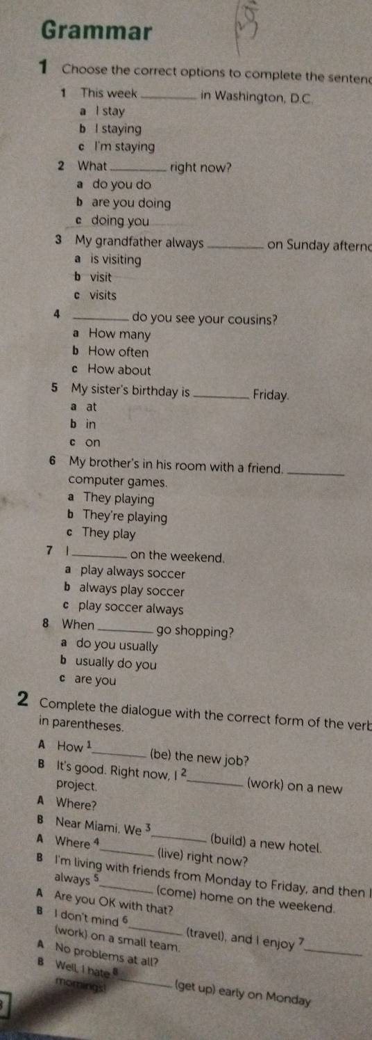 Grammar
1 Choose the correct options to complete the senten
1 This week _in Washington, D.C.
a l stay
b l staying
c I'm staying
2 What right now?
a do you do
b are you doing
c doing you
3 My grandfather always _on Sunday afterno
a is visiting
b visit
c visits
4 _do you see your cousins?
a How many
b How often
c How about
5 My sister's birthday is _Friday.
a at
b in
c on
6 My brother's in his room with a friend.
computer games
_
a They playing
b They're playing
c They play
7 1_ on the weekend.
a play always soccer
b always play soccer
c play soccer always
8 When _go shopping?
a do you usually
b usually do you
c are you
2 Complete the dialogue with the correct form of the verb
in parentheses.
A How 1_ (be) the new job?
B It's good. Right now, 1 _(work) on a new
project.
A Where?
B Near Miami. We _(build) a new hotel.
A Where ⁴ (live) right now?
B I'm living with friends from Monday to Friday, and then I
always 5 (come) home on the weekend.
A Are you OK with that?
B I don't mind 6 _ (travel), and I enjoy 
(work) on a small team.
A No problems at all?
_
B Well, I hate _(get up) early on Monday
momings