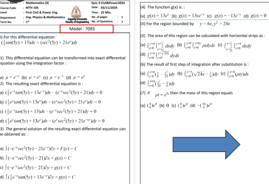 Curse Name | Mathematics (3) Quiz 3 Civil&Pawer2024 Sute： 03/11/2024 (4) The function g(x) is: :
Level =ourse Cade MTH 103
: Eng. Prysics & Mathematics : First Civil & Power Eng Time : 25 Min.
g(x)=13e^x
Department Term No. 1° Peclty o  lalnr Zagaris University No. of pages Na. of Questions : 7 ; 1 (3) (II) For the region bounded by (b) g(x)=13xe^(-x) (c) g(x)=-13e^(-x) (d) g(x)=0
y=6x,y^2=24x
Model : 7093
l) For this differential equation: (5) The area of this region can be calculated with horizontal strips as :
( 1/5 tan (5y)+13)dx=(sec^2(5y)+21e^x)dy
(a ) ∈t _(yto 0)^(y-4)∈t _x=frac x^(-4)^x- 1/2 dxdy b ∈t _(y=0)^(y=4)∈t _(x=0)^(x=6y) ptdydx (c) ∈t _x- π /24 ^x- π /2 ∈t _(y-0)^(y-4)dxdy
(d)
1) This differential equation can be transformed into exact differential ∈t _(xto 0)^(x-4)∈t _(y=0)^(y-sqrt(24x))dydx
quation using the integration factor : (6) The result of first step of integration after substitution is :
a mu =e^(-y) (b) mu =c^2 (c) mu =e^(-x) (d) mu =e^y (a) ∈t _(y=0)^(y=4)( y/6 - y^2/24 )dy (b) ∈t _(yto 0)^(y-4)(sqrt(24x)- x/6 )dy (c) ∈t _(xto 0)^(xto 4)(pty)dx
2) The resulting exact differential equation is : (d) ∈t _(xto 0)^(r-4)( x^2/24 - x/6 )dy
al ( 1/5 e^(-x)tan (5y)+13e^(-x))dx-(e^(-x)sec^2(5y)+21)dy=0 (7) if pt-e^3 , then the mass of this region equals
( 1/3 e^xtan (5y)+13e^x)dx-(e^xsec^2(5y)+21e^x)dy=0 (a) ( 4/9 )e^9 (b) 0(c)( 8/3 )e^9 (d) -( 16/6 )e^9
c ( 1/3 e^(-x)tan (5y)+13)dx-(e^(-x)sec^2(5y)+21)dy=0
d) ( 1/5 e^ytan (5y)+13e^y)dx-(e^ysec^2(5y)+21e^(-xy))dy=0
3) The general solution of the resulting exact differential equation car
e obtained as: :
al ∈t (-e^(-x)sec^2(5y)-21e^(-x))partial y+F(y)=C
b) ∈t (-e^(-x)sec^2(5y)-21)dx+g(x)=C
∈t (-e^(-x)sec^2(5y)-21)partial y+g(x)=C
d ∈t ( 1/5 e^(-x)tan (5y)+13e^(-x))hat ey+g(x)=C