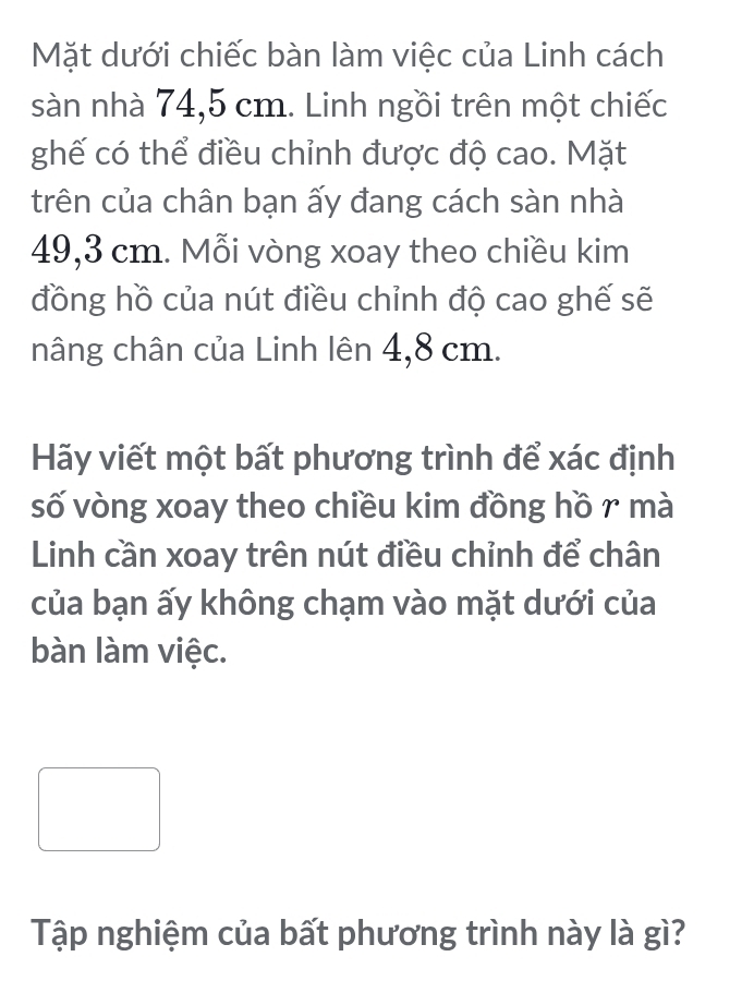 Mặt dưới chiếc bàn làm việc của Linh cách 
sàn nhà 74,5 cm. Linh ngồi trên một chiếc 
ghế có thể điều chỉnh được độ cao. Mặt 
trên của chân bạn ấy đang cách sàn nhà
49,3 cm. Mỗi vòng xoay theo chiều kim 
đồng hồ của nút điều chỉnh độ cao ghế sẽ 
nâng chân của Linh lên 4,8 cm. 
Hãy viết một bất phương trình để xác định 
số vòng xoay theo chiều kim đồng hồ r mà 
Linh cần xoay trên nút điều chỉnh để chân 
của bạn ấy không chạm vào mặt dưới của 
bàn làm việc. 
Tập nghiệm của bất phương trình này là gì?