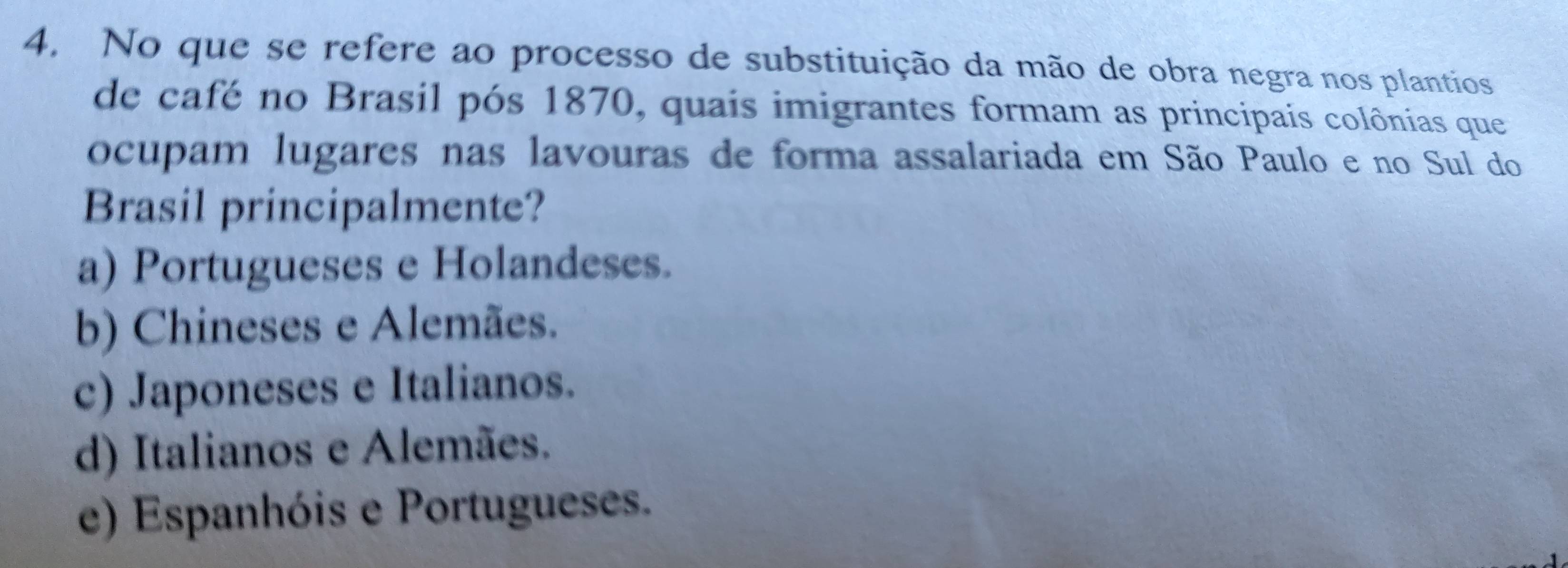 No que se refere ao processo de substituição da mão de obra negra nos plantios
de café no Brasil pós 1870, quais imigrantes formam as principais colônias que
ocupam lugares nas lavouras de forma assalariada em São Paulo e no Sul do
Brasil principalmente?
a) Portugueses e Holandeses.
b) Chineses e Alemães.
c) Japoneses e Italianos.
d) Italianos e Alemães.
e) Espanhóis e Portugueses.