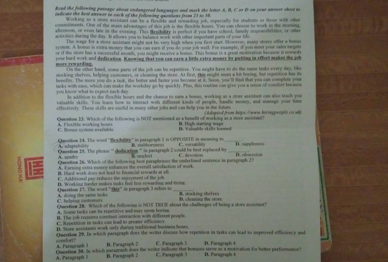 Read the following passage about endangered languages and mark the letter A, B, C or D on your answer sheet to
indicate the best answer to each of the following questions from 23 to 30.
Working as a store assistant can be a flexible and rewarding job, especially for students or those with other
commitments. One of the main advantages of this job is the flexible hours. You can choose to work in the morning,
afternoon, or even late in the evening. This flexibility is perfect if you have school, family responsibilities, or other
activities during the day. It allows you to balance work with other important parts of your life.
The wage for a store assistant might not be very high when you first start. However, many stores offer a bonus
system. A bonus is extra money that you can earn if you do your job well. For example, if you meet your sales targets
or if the store has a successful month, you might receive a bonus. This bonus is a great motivation because it rewards
your hard work and dedication. Knowing that you can earn a little extra money by putting in effort makes the job
more rewarding.
On the other hand, some parts of the job can be repetitive. You might have to do the same tasks every day, like
stocking shelves, helping customers, or cleaning the store. At first, this might seem a bit boring, but repetition has its
benefits. The more you do a task, the better and faster you become at it. Soon, you’ll find that you can complete your
tasks with ease, which can make the workday go by quickly. Plus, this routine can give you a sense of comfort because
you know what to expect each day.
In addition to the flexible hours and the chance to earn a bonus, working as a store assistant can also teach you
valuable skills. You learn how to interact with different kinds of people, handle money, and manage your time
effectively. These skills are useful in many other jobs and can help you in the future.
(Adapted from https://www.hiringpeople.co.uk)
Question 23. Which of the following is NOT mentioned as a benefit of working as a store assistant?
A. Flexible working hours B. High starting wage
C. Bonus system available D. Valuable skills learned
Question 24. The word "flexibility" in paragraph 1 is OPPOSITE in meaning to_   
A. adaptability B. stubbornness C. versatility D. suppleness
Question 25. The phrase '' dedication " in paragraph 2 could be best replaced by_

A. apathy B. neglect C. devotion D. obsession
Question 26. Which of the following best paraphrases the underlined sentence in paragraph 2?
A. Earning extra money enhances the overall satisfaction of work.
B. Hard work does not lead to financial rewards at all.
C. Additional pay reduces the enjoyment of the job.
D. Working harder makes tasks feel less rewarding and tiring.
Question 27. The word "this" in paragraph 3 refers to_
A. doing the same tasks B. stocking shelves
C. helping customers D. cleaning the store
Question 28. Which of the following is NOT TRUE about the challenges of being a store assistant?
A. Some tasks can be repetitive and may seem boring.
B. The job requires constant interaction with different people.
C. Repetition in tasks can lead to greater efficiency.
D. Store assistants work only during traditional business hours.
Question 29. In which paragraph does the writer discuss how repetition in tasks can lead to improved efficiency and
comfort?
A. Paragraph I B. Paragraph 2 C. Paragraph 3 D. Paragraph 4
Question 30. In which paragraph does the writer indicate that bonuses serve as a motivation for better performance?
A. Paragraph ! B. Paragraph 2 C. Paragraph 3 D. Paragraph 4