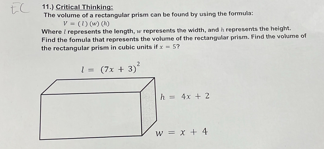 11.) Critical Thinking:
The volume of a rectangular prism can be found by using the formula:
V=(l)(w)(h
Where l represents the length, w represents the width, and h represents the height.
Find the fomula that represents the volume of the rectangular prism. Find the volume of
the rectangular prism in cubic units if x=5 ?
l=(7x+3)^2
h=4x+2
w=x+4