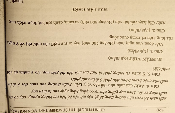 122 CHINH PHỤC KÌ THI TỐT NGHIỆP THPT MÔN NGƯ VĂN 
Mỗi nhát bổ xem như không đáng kể gì, vậy mà nếu bổ liên tục không ngừng, cây cổ thị 
cuối cùng sẽ đổ. Điều này giống như sự cổ gắng hằng ngày của ta hiện nay. 
Cầu 4. Anh/ Chị hiểu như thế nào về ý kiến: Phần thưởng của cuộc đời ở điểm 
cuối của cuộc hành trình, đâu phải ở điểm xuất phát? 
Câu 5. Ý Kiến Ta không phải vì thất bại mới đến thế giới này. Có ý nghĩa gì với 
anh/chj? 
II. PHÀN VIÊT (6,0 điểm) 
Câu 1. (2,0 điểm) 
Viết đoạn văn nghị luận (khoảng 200 chữ) bày tỏ suy nghĩ của anh/ chị về ý nghĩ 
của lòng kiên trì trong cuộc sống. 
Câu 2. (4,0 điểm) 
Anh/ Chị hãy viết bài văn (khoảng 600 chữ) so sánh, đánh giá hai đoạn trích sau: 
hai Lần Chét 
Thach I