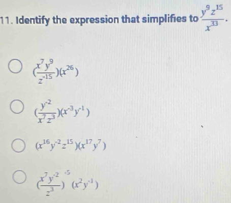 Identify the expression that simplifies to  y^9z^(15)/x^(33) .
( x^7y^9/z^(-15) )(x^(26))
( (y^(-2))/x^7z^3 )(x^(-3)y^(-1))
(x^(16)y^(-2)z^(15))(x^(17)y^7)
( (x^7y^(-2))/z^3 )^-5(x^2y^(-1))