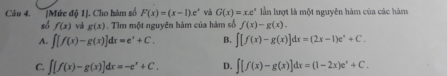 [Mức độ 1]. Cho hàm số F(x)=(x-1).e^x và G(x)=x.e^x ần lượt là một nguyên hàm của các hàm
số f(x) và g(x). Tìm một nguyên hàm của hàm số f(x)-g(x).
B.
A. ∈t [f(x)-g(x)]dx=e^x+C. ∈t [f(x)-g(x)]dx=(2x-1)e^x+C.
C. ∈t [f(x)-g(x)]dx=-e^x+C. ∈t [f(x)-g(x)]dx=(1-2x)e^x+C. 
D.