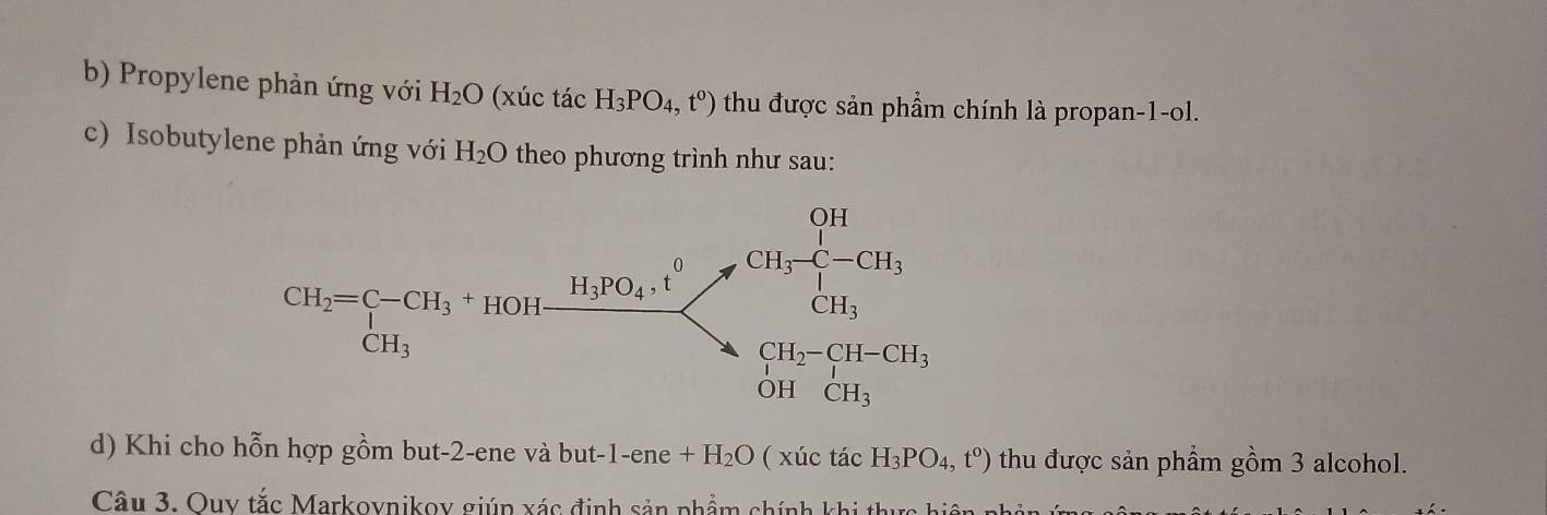 Propylene phản ứng với H_2O (xúc tác H_3PO_4,t^0) thu được sản phầm chính là propan-1-ol.
c) Isobutylene phản ứng với H_2O theo phương trình như sau:
d) Khi cho hỗn hợp gồm but-2-ene và but- 1-ene+H_2O ( xúc tác H_3PO_4,t^o) thu được sản phẩm gồm 3 alcohol.
Câu 3. Ouy tắc Markovnikov giúp xác định sản phẩm chính khi thực hiện nh