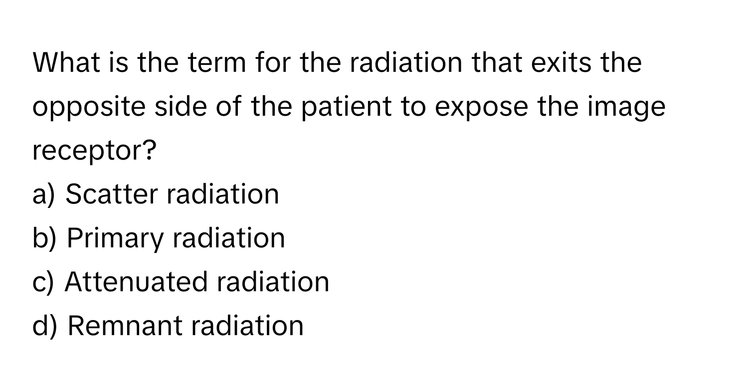 What is the term for the radiation that exits the opposite side of the patient to expose the image receptor?

a) Scatter radiation
b) Primary radiation
c) Attenuated radiation
d) Remnant radiation