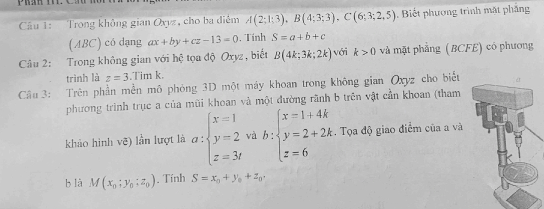 Phán T1i. Cầu ho 
Câu 1: Trong không gian Oxyz, cho ba diểm A(2;1;3), B(4;3;3), C(6;3;2,5). Biết phương trình mặt phẳng 
(ABC) có dạng ax+by+cz-13=0. Tính S=a+b+c
Câu 2: Trong không gian với hệ tọa độ Oxyz, biết B(4k;3k;2k) với k>0 và mặt phẳng (BCFE) có phương 
trình là z=3.Tìm k. 
Câu 3: Trên phần mền mô phỏng 3D một máy khoan trong không gian Oxyz cho biết 
phương trình trục a của mũi khoan và một đường rãnh b trên vật cần khoan (tham 
khảo hình vẽ) lần lượt là a:beginarrayl x=1 y=2 z=3tendarray. và b:beginarrayl x=1+4k y=2+2k z=6endarray.. Tọa độ giao điểm của a và 
b là M(x_0;y_0;z_0). Tính S=x_0+y_0+z_0.