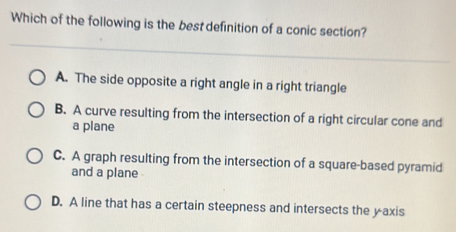 Which of the following is the best definition of a conic section?
A. The side opposite a right angle in a right triangle
B. A curve resulting from the intersection of a right circular cone and
a plane
C. A graph resulting from the intersection of a square-based pyramid
and a plane
D. A line that has a certain steepness and intersects the yaxis