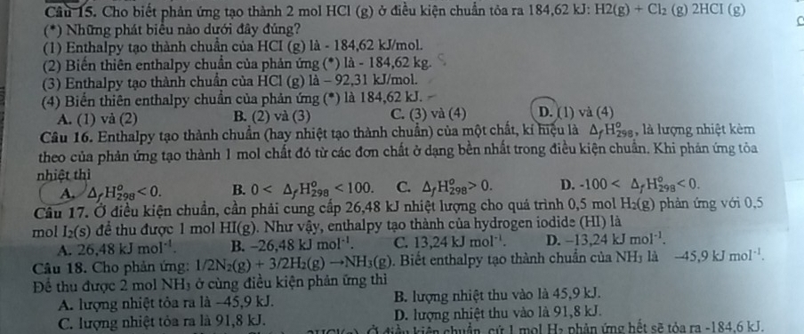 Cầu 15. Cho biết phản ứng tạo thành 2 mol HCl (g) ở điều kiện chuẩn tỏa ra 184,62 kJ: H2(g)+Cl_2(g)2HCI(g)
C
(*) Những phát biểu nào dưới đây đúng?
(1) Enthalpy tạo thành chuần của HCI (g) là - 184,62 kJ/mol.
(2) Biến thiên enthalpy chuẩn của phản ứng (*) là - 184,62 kg.
(3) Enthalpy tạo thành chuẩn của HCl (g) là - 92,31 kJ/mol.
(4) Biến thiên enthalpy chuẩn của phản ứng (*) là 184,62 kJ.
A. (1) và (2) B. (2) và (3) C. (3) và (4) D. (1) và (4)
Câu 16. Enthalpy tạo thành chuẩn (hay nhiệt tạo thành chuẩn) của một chất, kí hiệu là △ _fH_(298)^o , là lượng nhiệt kèm
theo của phản ứng tạo thành 1 mol chất đó từ các đơn chất ở dạng bền nhất trong điều kiện chuẩn. Khi phản ứng tỏa
nhiệt thì
A, △ _fH_(298)^o<0. B. 0 <100. C. △ _fH_(298)^o>0. D. -100 <0.
Câu 17. Ở điều kiện chuẩn, cần phải cung cấp 26,48 kJ nhiệt lượng cho quá trình 0,5 mol H_2(g) phản ứng với 0,5
mol I_2(s) để thu được 1 mol F I(g ). Như vậy, enthalpy tạo thành của hydrogen iodide (HI) là
A. 26.48kJmol^(-1). B. -26 48kJmol^(-1). C. 13.24kJmol^(-1) D. -13,24kJmol^(-1).
Câu 18. Cho phản ứng: 1/2N_2(g)+3/2H_2(g)to NH_3(g). Biết enthalpy tạo thành chuẩn của NH_3 là -45,9kJmol^(-1).
Để thu được 2 mol NH₃ ở cùng điều kiện phản ứng thì
A. lượng nhiệt tỏa ra là -45,9 kJ. B. lượng nhiệt thu vào là 45,9 kJ.
C. lượng nhiệt tỏa ra là 91,8 kJ. D. lượng nhiệt thu vào là 91,8 kJ.
u kiển chuẩn, cứ 1 mol H₂ phân ứng hết sẽ tỏa ra -184.6 kJ.