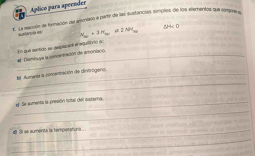 Aplico para aprender 
1. La reacción de formación del amoníaco a partir de las sustancias simples de los elementos que componen esta 
sustancia es:
N_2(g)+3H_2(g)leftharpoons 2NH_3(g) △ H<0</tex> 
En qué sentido se desplazará el equilibrio si: 
_a) Disminuye la concentración de amoníaco. 
_b) Aumenta la concentración de dinitrógeno. 
_ 
_c) Se aumenta la presión total del sistema. 
_ 
_d) Si se aumenta la temperatura... 
_