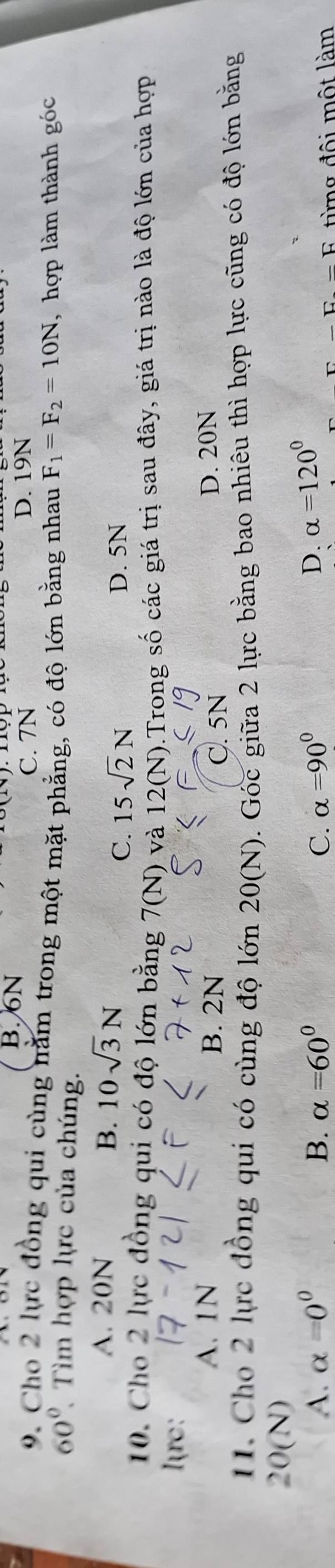 B. 6N
C. 7N D. 19N
9. Cho 2 lực đồng qui cùng nằm trong một mặt phẳng, có độ lớn bằng nhau F_1=F_2=10N
60° Tìm hợp lực của chúng. , hợp làm thành góc
A. 20N B. 10sqrt(3)N
C. 15sqrt(2)N D. 5N
10. Cho 2 lực đồng qui có độ lớn bằng 7(N) và 12(N).Trong số các giá trị sau đây, giá trị nào là độ lớn của hợp
l=rc :
A. 1N B. 2N D. 20N
C. 5N
11. Cho 2 lực đồng qui có cùng độ lớn . Góc giữa 2 lực bằng bao nhiêu thì hợp lực cũng có độ lớn bằng
20(N)
20(N)
A. alpha =0^0 B. alpha =60° C. alpha =90° D. alpha =120°
E-F từng đội một làm