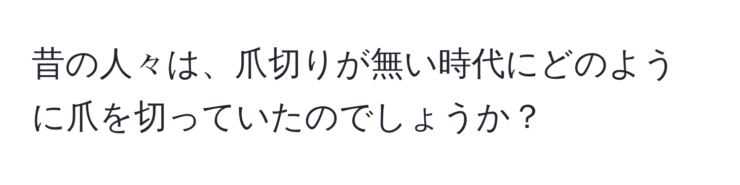 昔の人々は、爪切りが無い時代にどのように爪を切っていたのでしょうか？