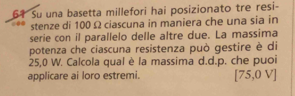 Su una basetta millefori hai posizionato tre resi- 
stenze di 100 Ω ciascuna in maniera che una sia in 
serie con il parallelo delle altre due. La massima 
potenza che ciascuna resistenza può gestire è di
25,0 W. Calcola qual è la massima d.d.p. che puoi 
applicare ai loro estremi.
[75,0V]