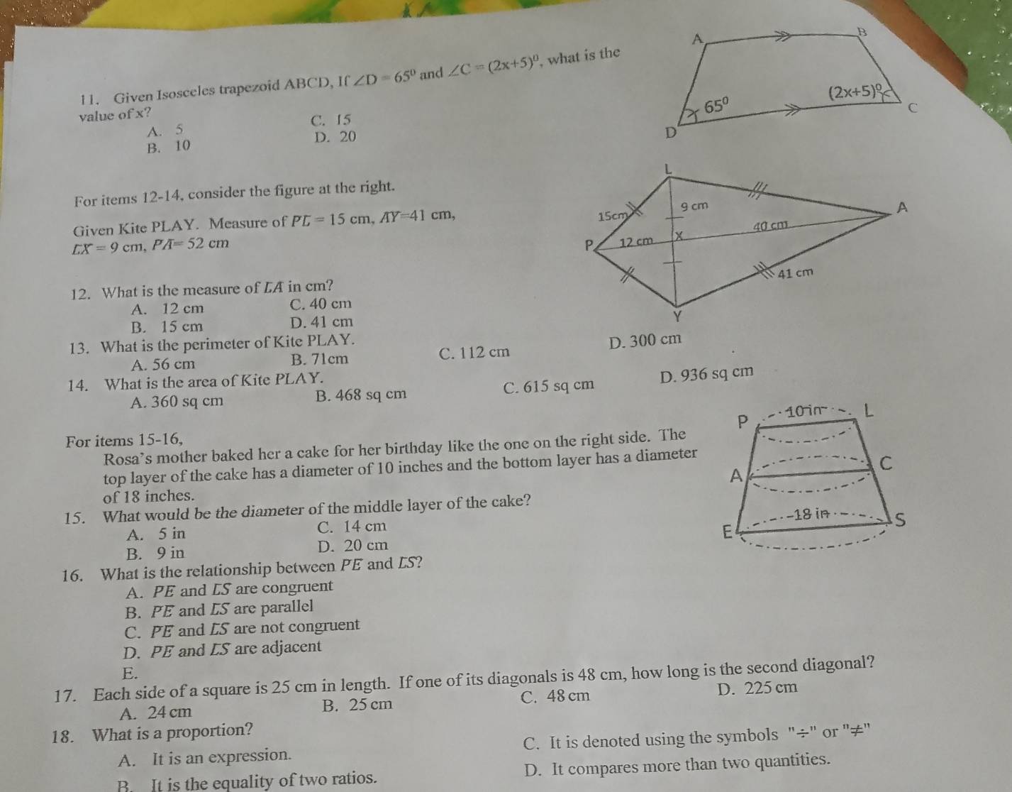 Given Isosceles trapezoid ABCD, If ∠ D=65° and ∠ C=(2x+5)^circ  , what is the
value of x?
A. 5 C. 15
B. 10 D. 20
For items 12-14, consider the figure at the right.
LX=9cm,PA=52cm
Given Kite PLAY. Measure of PL=15cm,AY=41cm,
12. What is the measure of LA in cm?
A. 12 cm C. 40 cm
B. 15 cm D. 41 cm
13. What is the perimeter of Kite PLAY.
A. 56 cm B. 71cm C. 112 cm D. 300 cm
14. What is the area of Kite PLAY.
A. 360 sq cm B. 468 sq cm C. 615 sq cm D. 936 sq cm
For items 15-16, 
Rosa’s mother baked her a cake for her birthday like the one on the right side. The
top layer of the cake has a diameter of 10 inches and the bottom layer has a diameter
of 18 inches.
15. What would be the diameter of the middle layer of the cake?
A. 5 in C. 14 cm
B. 9 in D. 20 cm 
16. What is the relationship between PE and LS?
A. PE and LS are congruent
B. PE and LS are parallel
C. PE and ES are not congruent
D. PE and LS are adjacent
E.
17. Each side of a square is 25 cm in length. If one of its diagonals is 48 cm, how long is the second diagonal?
A. 24 cm B. 25 cm C. 48 cm D. 225 cm
18. What is a proportion?
A. It is an expression. C. It is denoted using the symbols "÷" or "≠"
B. It is the equality of two ratios. D. It compares more than two quantities.