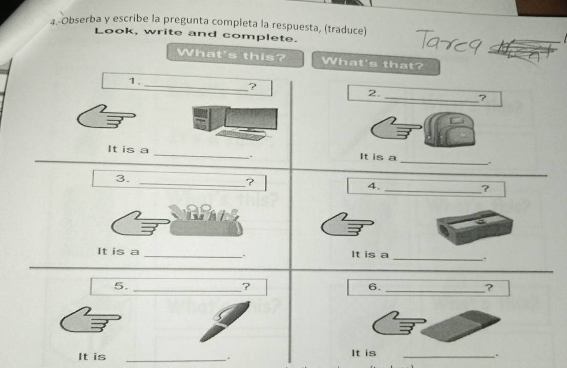 4.-Obserba y escribe la pregunta completa la respuesta, (traduce) 
Look, write and complete. 
What's this? What's that? 
1. 
_ 
? 
2. 
_ 
? 
_ 
It is a _It is a 
. 
. 
3._ 
? 
4. 
_? 
It is a _It is a_ 
. 
、 
_ 
5._ 
? 
6._ 
? 
It is _It is_ 
. 
、