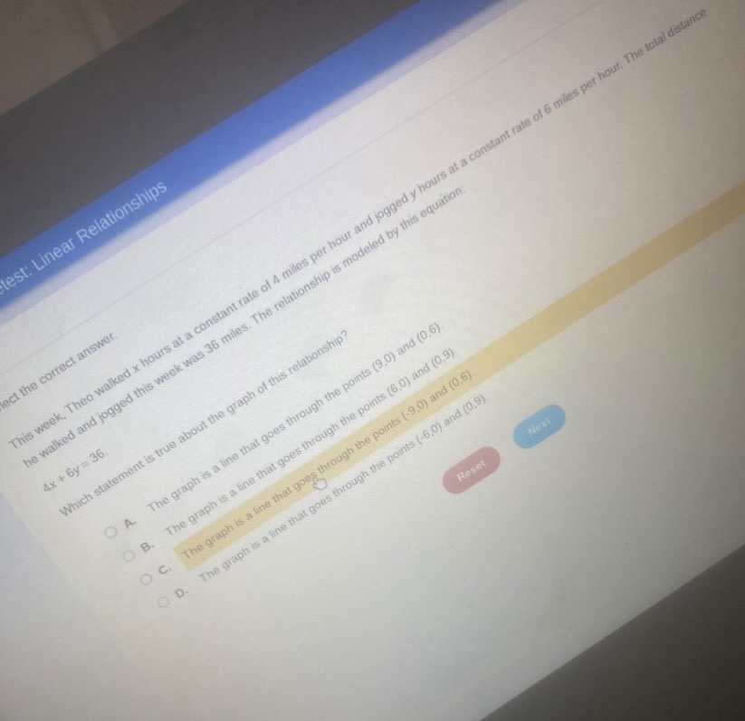 Theo walked x hours at a constant rate of 4 miles per hour and jogged y hours at a constant rate of 6 miles per hour. The to
st: Linear Relationship
iked and jogged this week was 36 miles. The relationship is modeled by this eq
ct the correct answe
(0,6). 
ch statement is true about the graph of this relations and
The graph is a line that goes through the po (9,0) and (0,9)
The graph is a line that goes through the po (6,0) and (0,6)
4x+6y=36. 
Reset
The graph is a line that goes through the po (-9,0) and (0,9).
The graph is a line that goes through the po (-6,0) Next