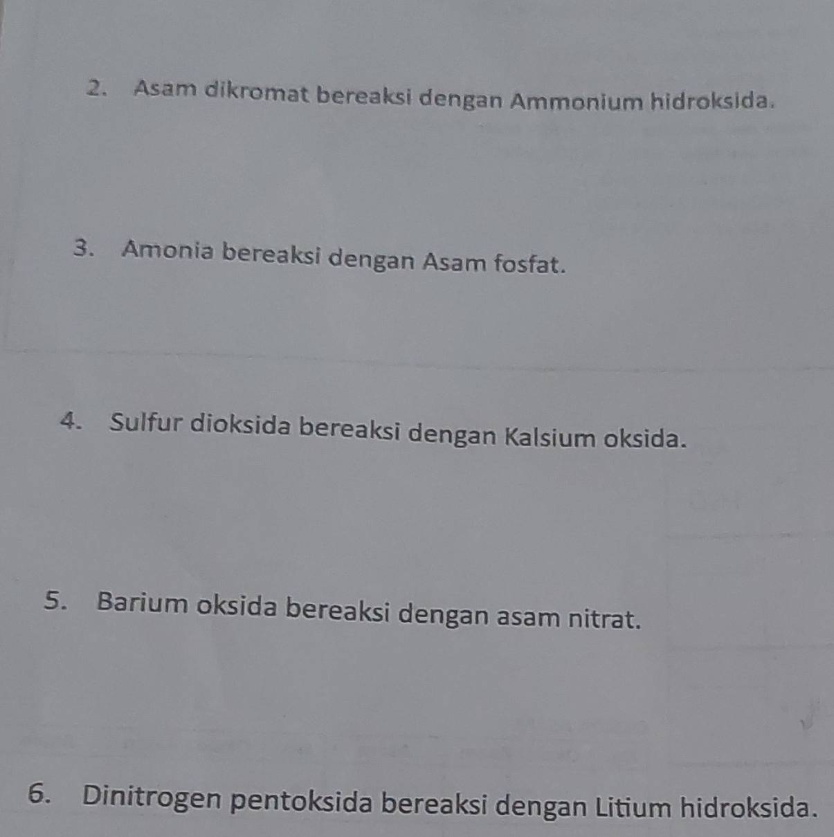 Asam dikromat bereaksi dengan Ammonium hidroksida. 
3. Amonia bereaksi dengan Asam fosfat. 
4. Sulfur dioksida bereaksi dengan Kalsium oksida. 
5. Barium oksida bereaksi dengan asam nitrat. 
6. Dinitrogen pentoksida bereaksi dengan Litium hidroksida.